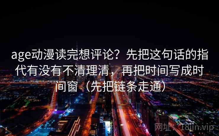 age动漫读完想评论?先把这句话的指代有没有不清理清,再把时间写成时间窗(先把链条走通) age动漫读完想评论?先把这句话的指代有没有不清理清,再把时间写成时间窗(先把链条走通)