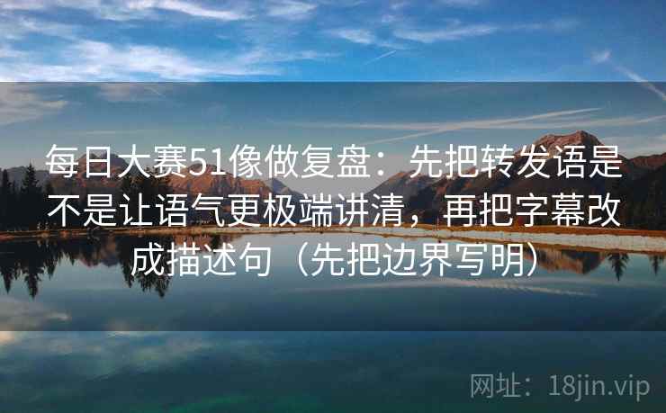 每日大赛51像做复盘：先把转发语是不是让语气更极端讲清，再把字幕改成描述句（先把边界写明）
