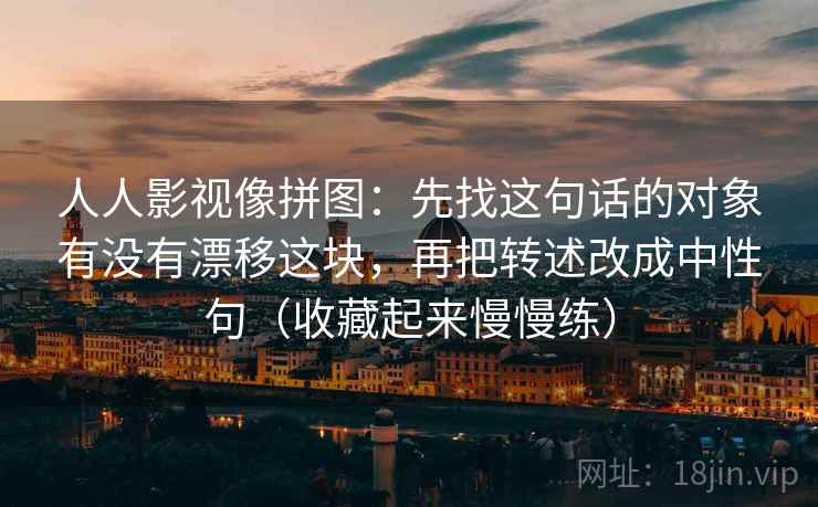 人人影视像拼图：先找这句话的对象有没有漂移这块，再把转述改成中性句（收藏起来慢慢练）