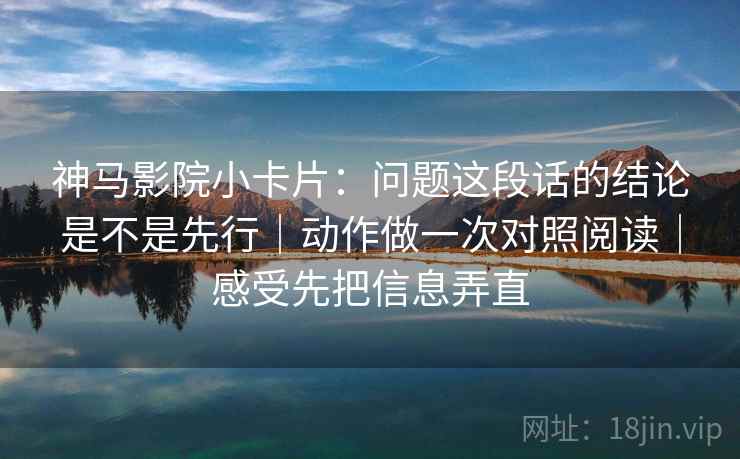 神马影院小卡片：问题这段话的结论是不是先行｜动作做一次对照阅读｜感受先把信息弄直