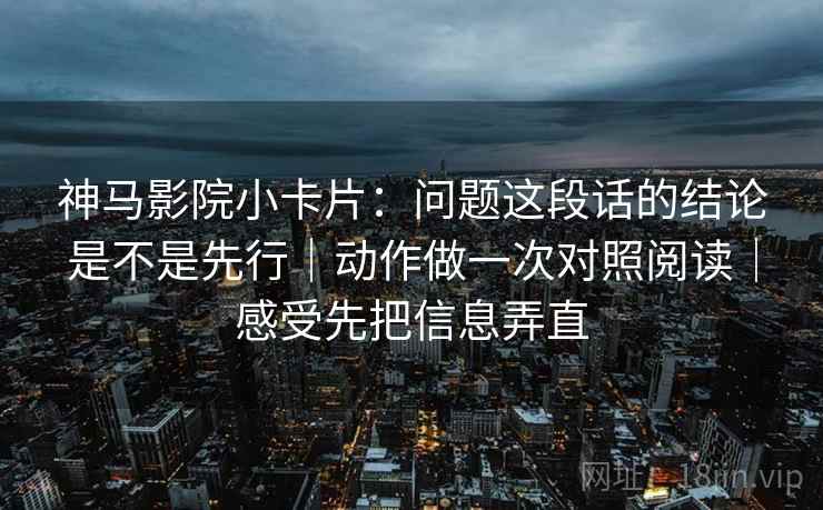神马影院小卡片：问题这段话的结论是不是先行｜动作做一次对照阅读｜感受先把信息弄直