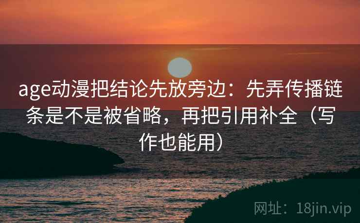age动漫把结论先放旁边：先弄传播链条是不是被省略，再把引用补全（写作也能用）