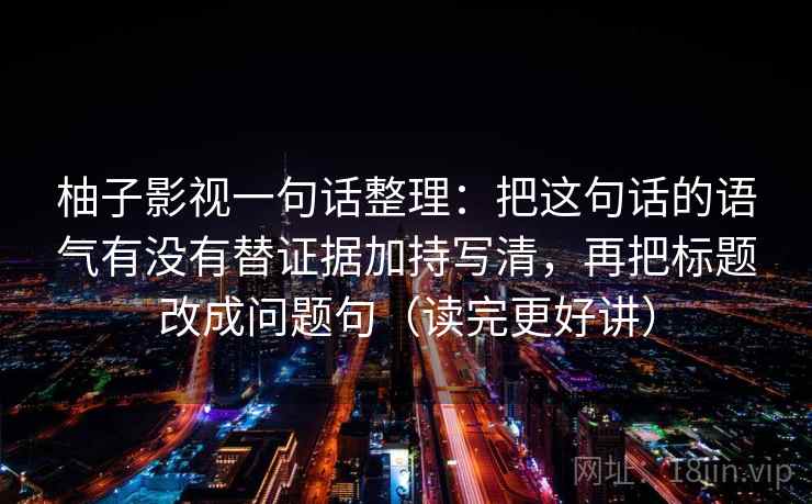 柚子影视一句话整理:把这句话的语气有没有替证据加持写清,再把标题改成问题句(读完更好讲) 柚子影视一句话整理:把这句话的语气有没有替证据加持写清,再把标题改成问题句(读完更好讲)