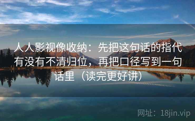 人人影视像收纳:先把这句话的指代有没有不清归位,再把口径写到一句话里(读完更好讲) 人人影视像收纳:先把这句话的指代有没有不清归位,再把口径写到一句话里(读完更好讲)