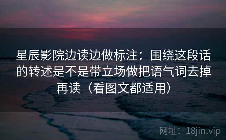 星辰影院边读边做标注：围绕这段话的转述是不是带立场做把语气词去掉再读（看图文都适用）