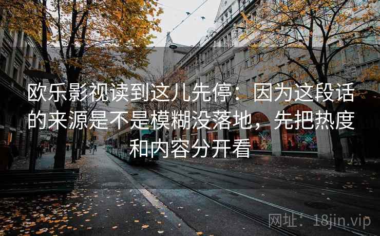 欧乐影视读到这儿先停：因为这段话的来源是不是模糊没落地，先把热度和内容分开看