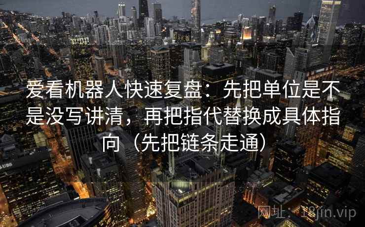 爱看机器人快速复盘:先把单位是不是没写讲清,再把指代替换成具体指向(先把链条走通) 爱看机器人快速复盘:先把单位是不是没写讲清,再把指代替换成具体指向(先把链条走通)