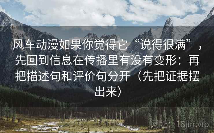 风车动漫如果你觉得它“说得很满”,先回到信息在传播里有没有变形:再把描述句和评价句分开(先把证据摆出来) 风车动漫如果你觉得它“说得很满”,先回到信息在传播里有没有变形:再把描述句和评价句分开(先把证据摆出来)