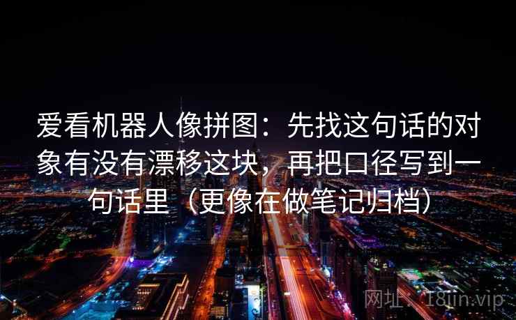 爱看机器人像拼图：先找这句话的对象有没有漂移这块，再把口径写到一句话里（更像在做笔记归档）