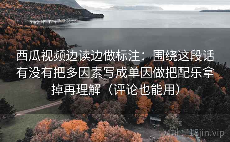 西瓜视频边读边做标注：围绕这段话有没有把多因素写成单因做把配乐拿掉再理解（评论也能用）