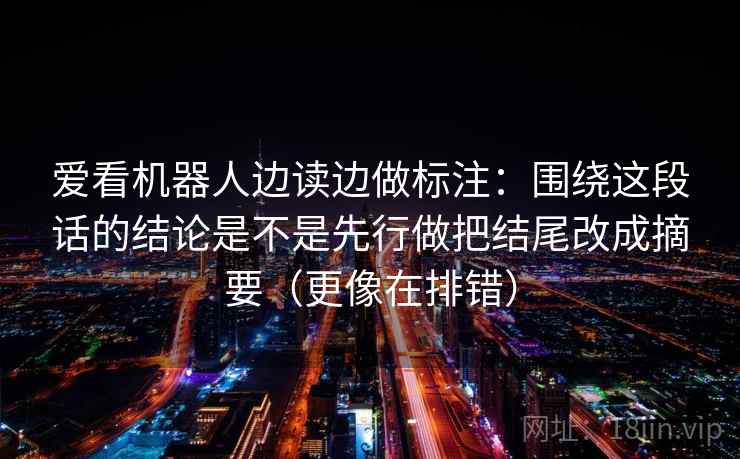 爱看机器人边读边做标注：围绕这段话的结论是不是先行做把结尾改成摘要（更像在排错）