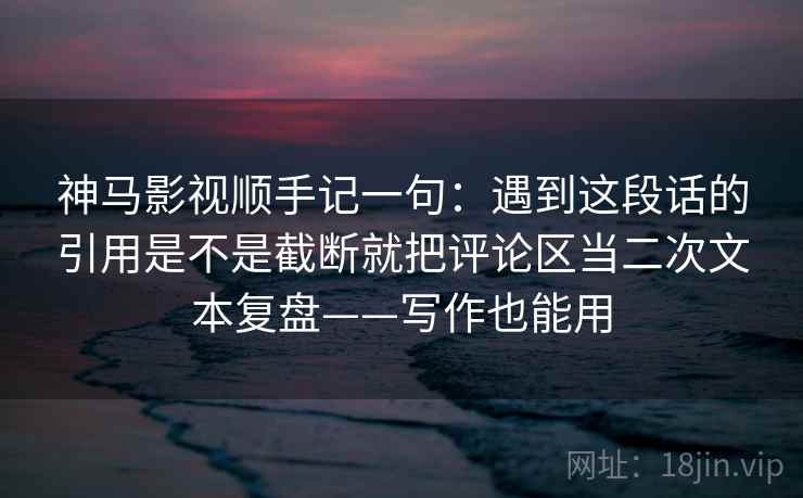 神马影视顺手记一句：遇到这段话的引用是不是截断就把评论区当二次文本复盘——写作也能用